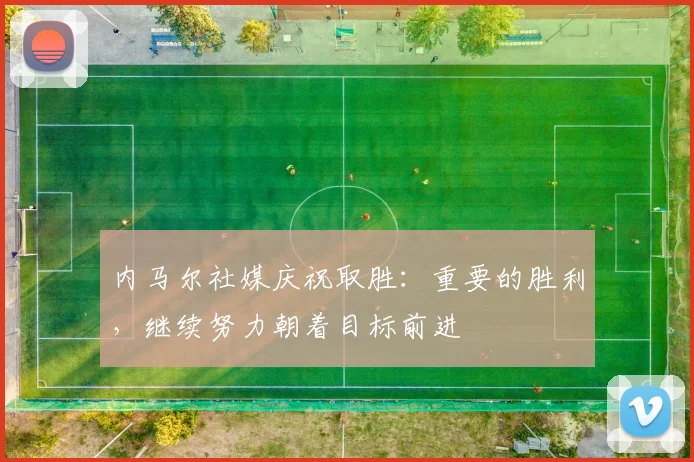 内马尔社媒庆祝取胜：重要的胜利，继续努力朝着目标前进